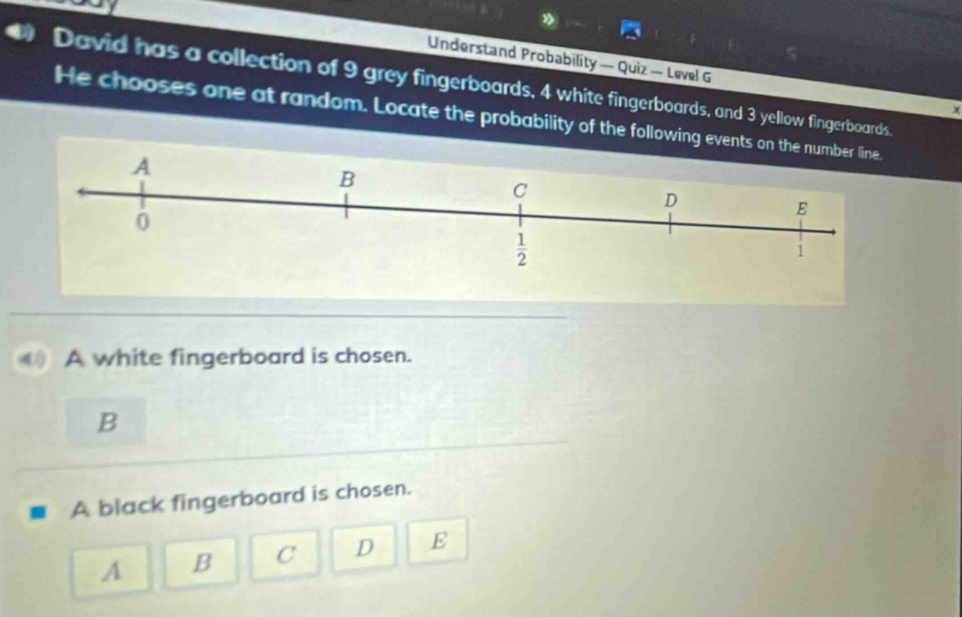 david has a collection of 9 grey fingerboards, 4 white fingerboards, and 3 yellow fingerboards. he chooses one at random. locate the probability of the following events on the number line. a white fingerboard is chosen. a black fingerboard is chosen. a b c d e