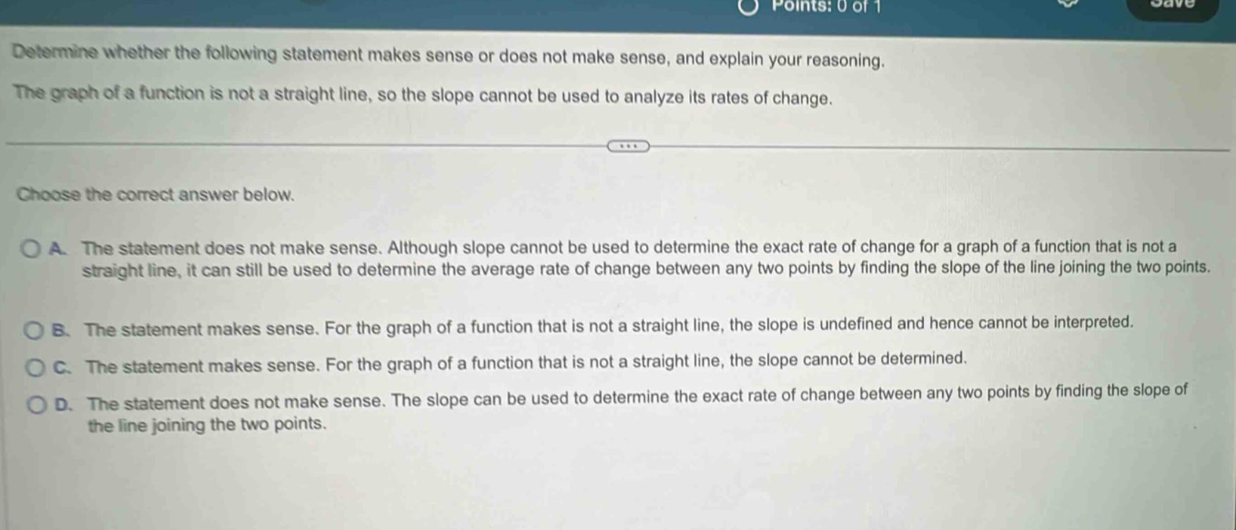 determine whether the following statement makes sense or does not make sense, and explain your reasoning. the graph of a function is not a straight line, so the slope cannot be used to analyze its rates of change. choose the correct answer below. a. the statement does not make sense. although slope cannot be used to determine the exact rate of change for a graph of a function that is not a straight line, it can still be used to determine the average rate of change between any two points by finding the slope of the line joining the two points. b. the statement makes sense. for the graph of a function that is not a straight line, the slope is undefined and hence cannot be interpreted. c. the statement makes sense. for the graph of a function that is not a straight line, the slope cannot be determined. d. the statement does not make sense. the slope can be used to determine the exact rate of change between any two points by finding the slope of the line joining the two points.