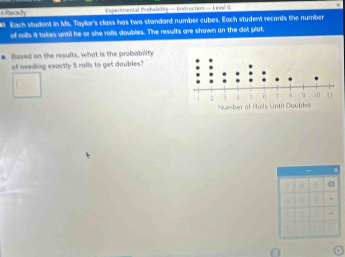 each student in ms. taylors class has two standard number cubes. each student records the number of rolls it takes until he or she rolls doubles. the results are shown on the dot - plot. based on the results, what is the probability of needing exactly 5 rolls to get doubles?