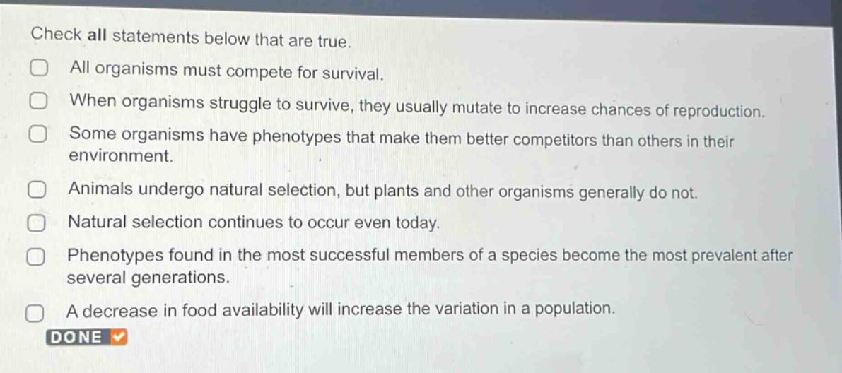 check all statements below that are true. all organisms must compete for survival. when organisms struggle to survive, they usually mutate to increase chances of reproduction. some organisms have phenotypes that make them better competitors than others in their environment. animals undergo natural selection, but plants and other organisms generally do not. natural selection continues to occur even today. phenotypes found in the most successful members of a species become the most prevalent after several generations. a decrease in food availability will increase the variation in a population. done