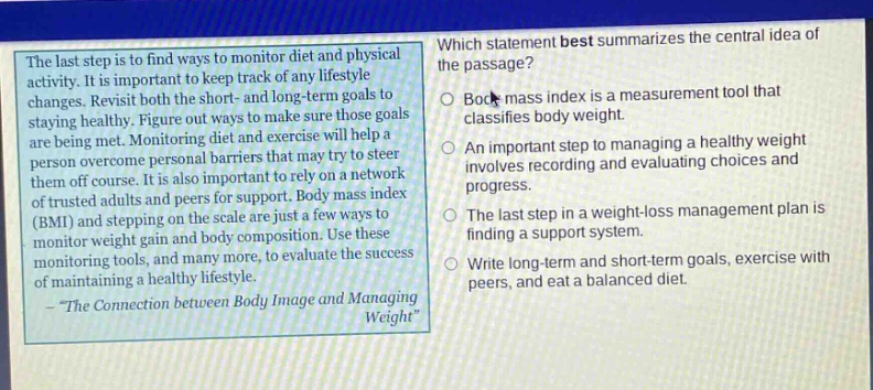 the last step is to find ways to monitor diet and physical activity. it is important to keep track of any lifestyle changes. revisit both the short - and long - term goals to staying healthy. figure out ways to make sure those goals are being met. monitoring diet and exercise will help a person overcome personal barriers that may try to steer them off course. it is also important to rely on a network of trusted adults and peers for support. body mass index (bmi) and stepping on the scale are just a few ways to monitor weight gain and body composition. use these monitoring tools, and many more, to evaluate the success of maintaining a healthy lifestyle. - \the connection between body image and managing weight\ which statement best summarizes the central idea of the passage? body mass index is a measurement tool that classifies body weight. an important step to managing a healthy weight involves recording and evaluating choices and progress. the last step in a weight - loss management plan is finding a support system. write long - term and short - term goals, exercise with peers, and eat a balanced diet.
