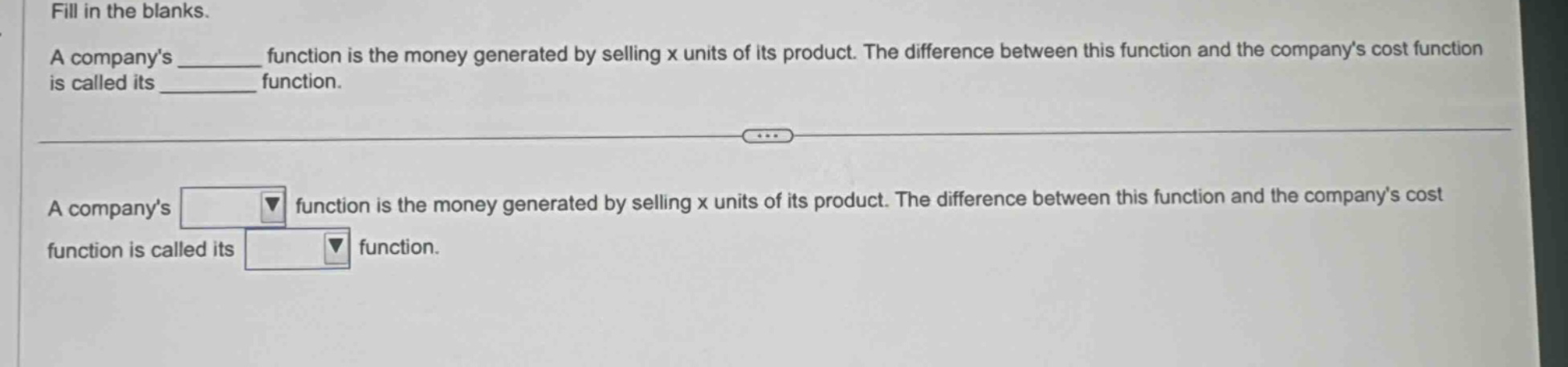fill in the blanks. a company’s ______ function is the money generated by selling x units of its product. the difference between this function and the company’s cost function is called its ______ function. a company’s function is the money generated by selling x units of its product. the difference between this function and the company’s cost function is called its function.