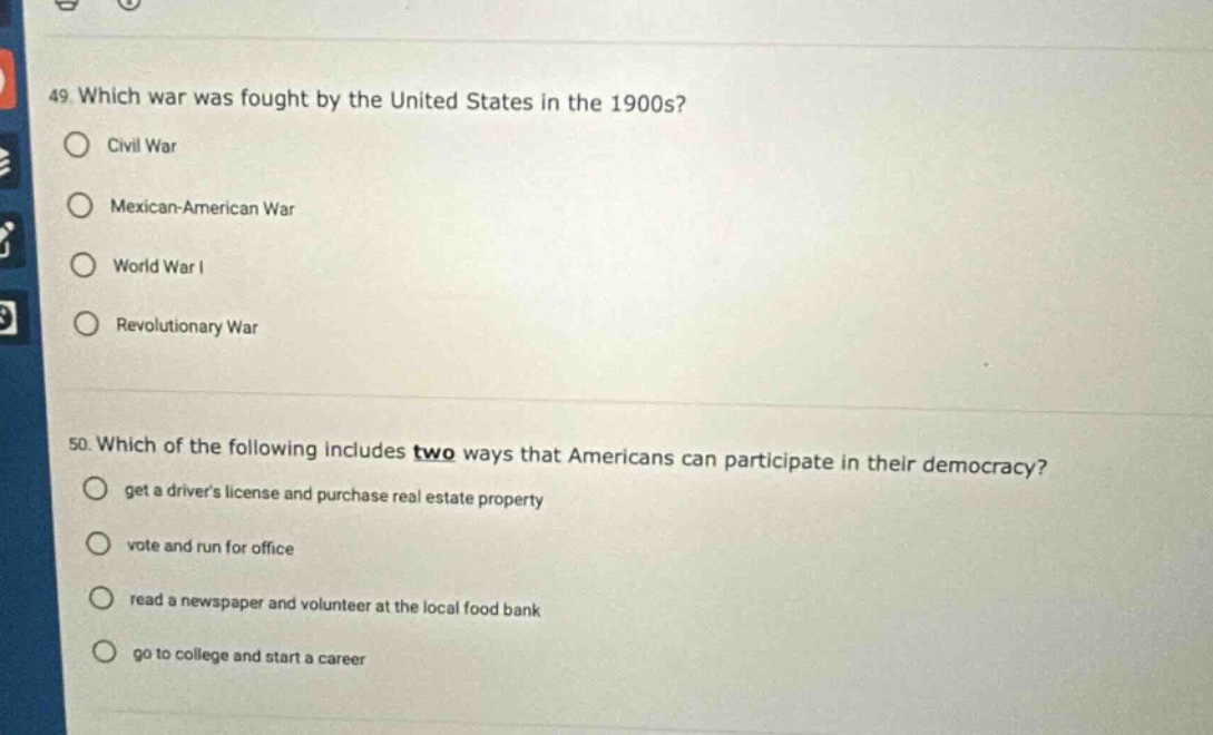 49. which war was fought by the united states in the 1900s? civil war mexican - american war world war i revolutionary war 50. which of the following includes two ways that americans can participate in their democracy? get a drivers license and purchase real estate property vote and run for office read a newspaper and volunteer at the local food bank go to college and start a career