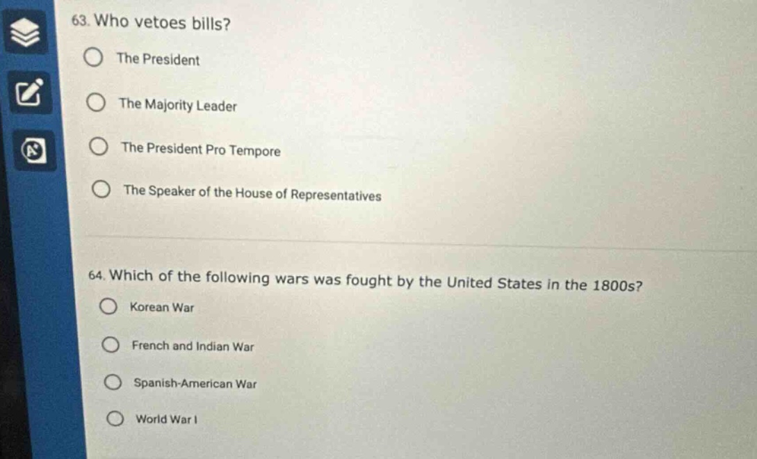63. who vetoes bills?\nthe president\nthe majority leader\nthe president pro tempore\nthe speaker of the house of representatives\n64. which of the following wars was fought by the united states in the 1800s?\nkorean war\nfrench and indian war\nspanish - american war\nworld war i