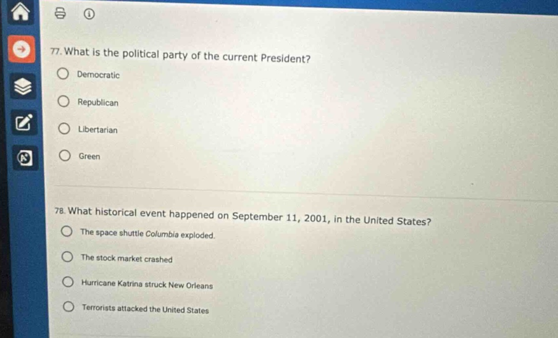 77. what is the political party of the current president?\ndemocratic\nrepublican\nlibertarian\ngreen\n78. what historical event happened on september 11, 2001, in the united states?\nthe space shuttle columbia exploded.\nthe stock market crashed\nhurricane katrina struck new orleans\nterrorists attacked the united states