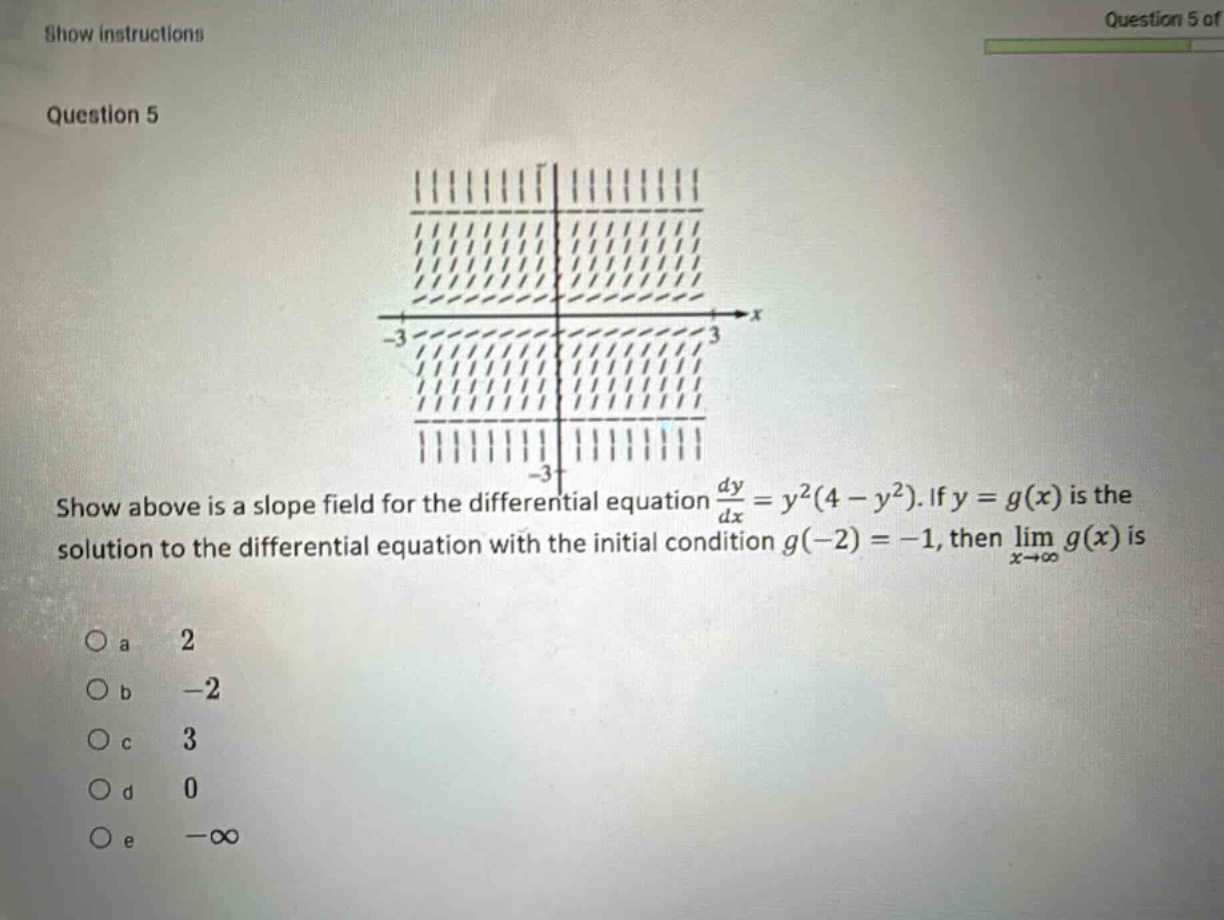 show above is a slope field for the differential equation dy/dx = y²(4 - y²). if y = g(x) is the solution to the differential equation with the initial condition g(-2) = -1, then lim(x→∞) g(x) is\no a 2\no b -2\no c 3\no d 0\no e -∞