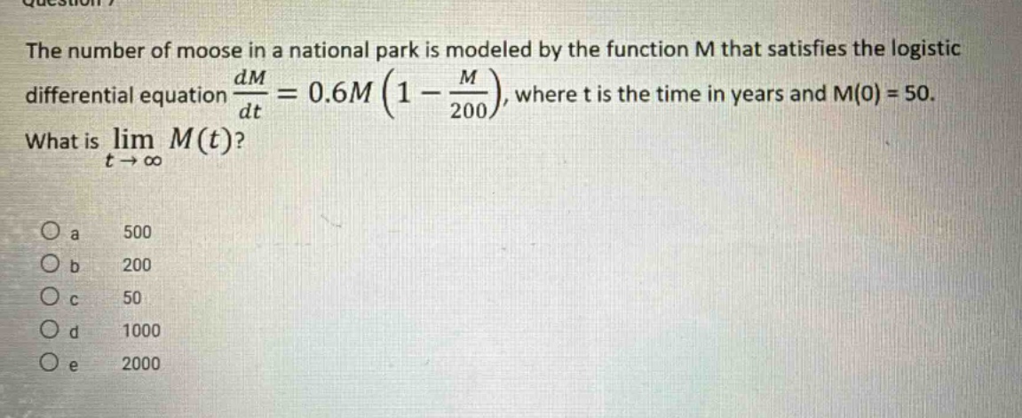 the number of moose in a national park is modeled by the function m that satisfies the logistic differential equation dm/dt = 0.6m(1 - m/200), where t is the time in years and m(0) = 50. what is lim m(t) as t -> ∞? o a 500 o b 200 o c 50 o d 1000 o e 2000
