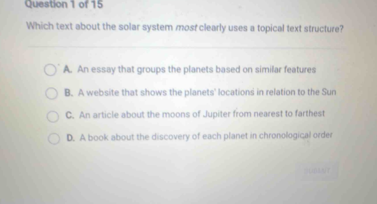 question 1 of 15 which text about the solar system most clearly uses a topical text structure? a. an essay that groups the planets based on similar features b. a website that shows the planets locations in relation to the sun c. an article about the moons of jupiter from nearest to farthest d. a book about the discovery of each planet in chronological order