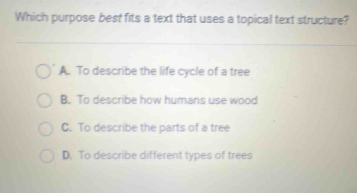 which purpose best fits a text that uses a topical text structure? a. to describe the life cycle of a tree b. to describe how humans use wood c. to describe the parts of a tree d. to describe different types of trees