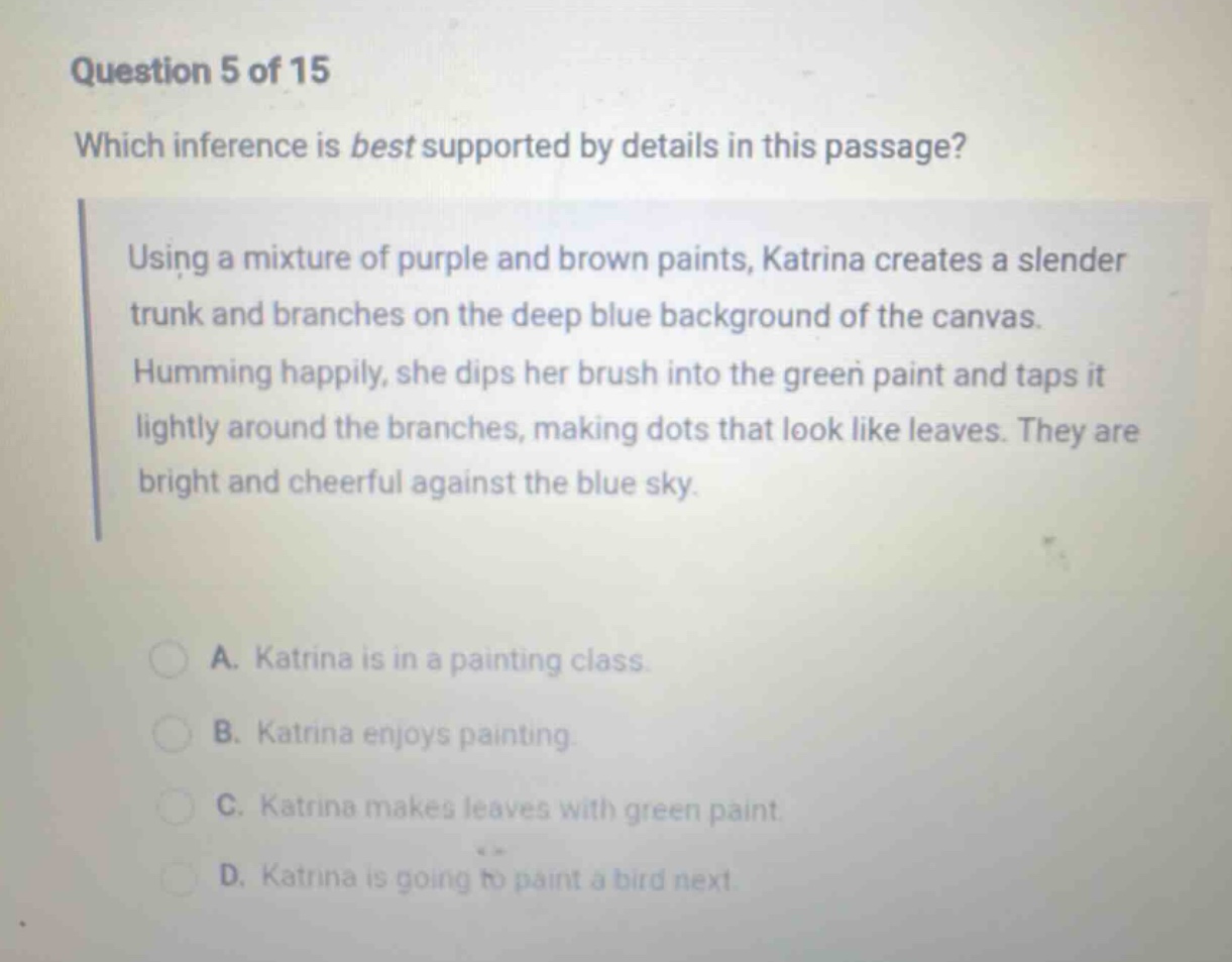 question 5 of 15 which inference is best supported by details in this passage? using a mixture of purple and brown paints, katrina creates a slender trunk and branches on the deep blue background of the canvas. humming happily, she dips her brush into the green paint and taps it lightly around the branches, making dots that look like leaves. they are bright and cheerful against the blue sky. a. katrina is in a painting class. b. katrina enjoys painting. c. katrina makes leaves with green paint. d. katrina is going to paint a bird next.