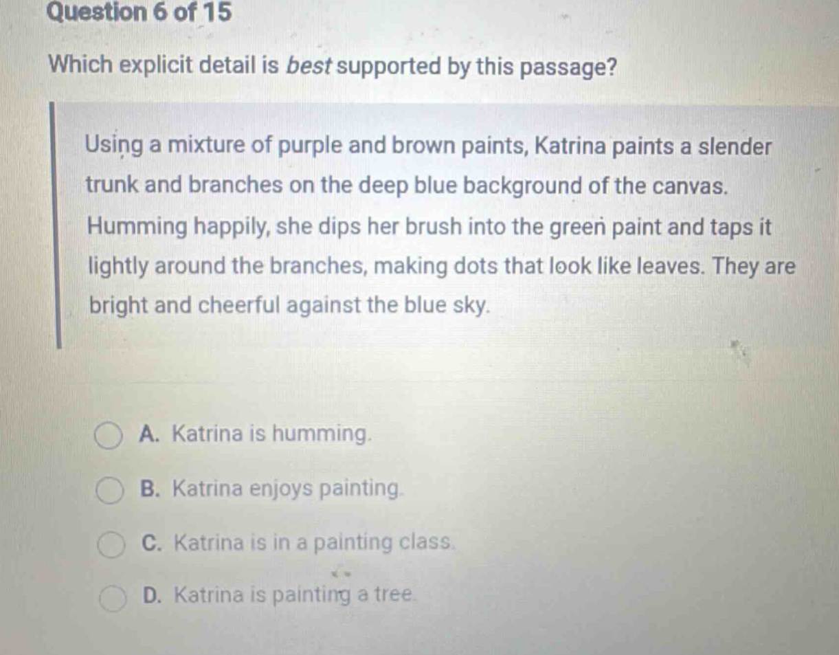 question 6 of 15 which explicit detail is best supported by this passage? using a mixture of purple and brown paints, katrina paints a slender trunk and branches on the deep blue background of the canvas. humming happily, she dips her brush into the green paint and taps it lightly around the branches, making dots that look like leaves. they are bright and cheerful against the blue sky. a. katrina is humming. b. katrina enjoys painting. c. katrina is in a painting class. d. katrina is painting a tree.