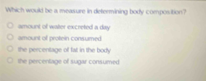 which would be a measure in determining body composition?\namount of water excreted a day\namount of protein consumed\nthe percentage of fat in the body\nthe percentage of sugar consumed