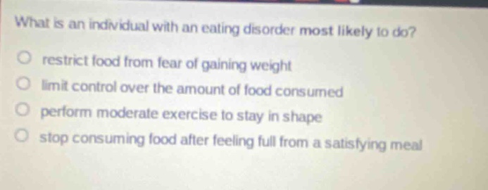what is an individual with an eating disorder most likely to do?\nrestrict food from fear of gaining weight\nlimit control over the amount of food consumed\nperform moderate exercise to stay in shape\nstop consuming food after feeling full from a satisfying meal