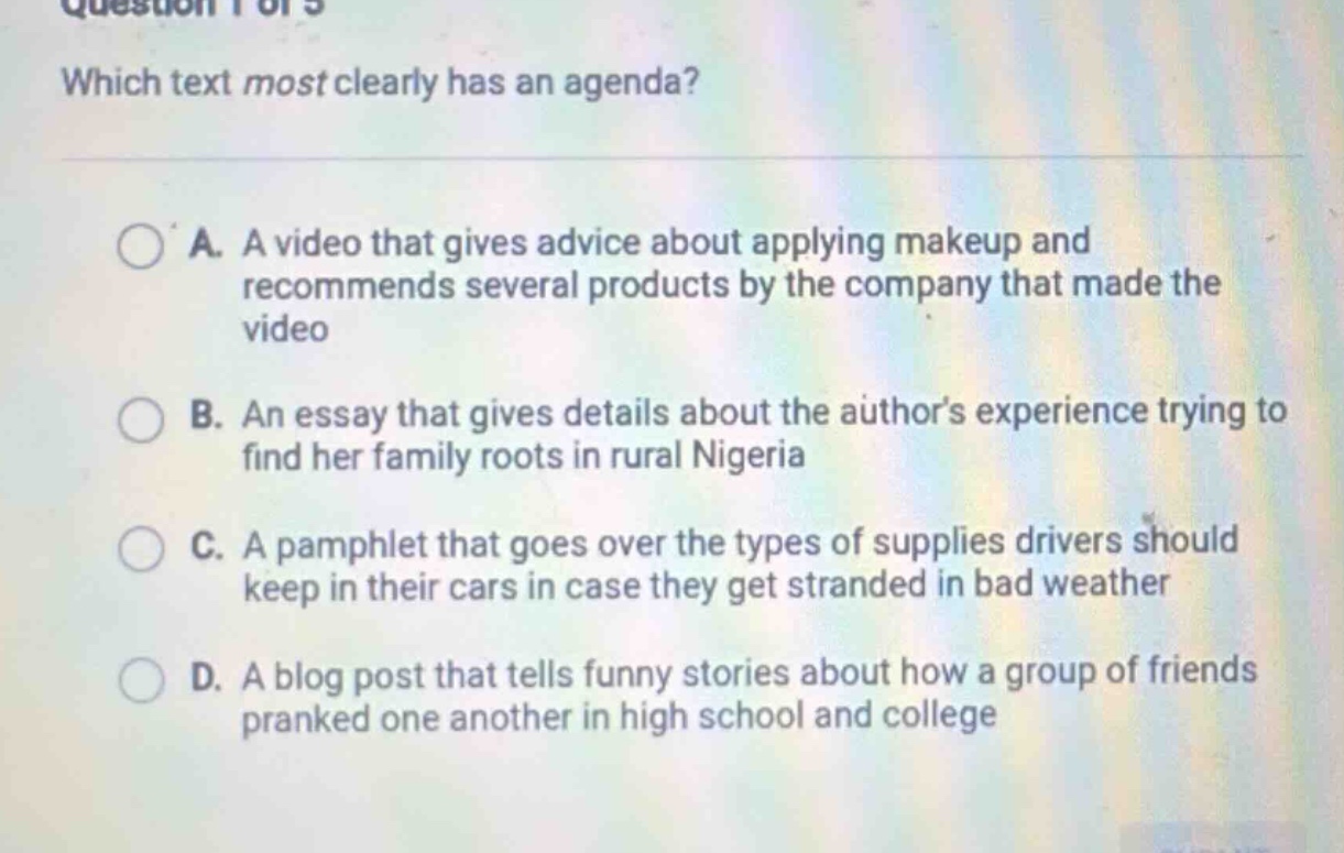 question 1 of 5 which text most clearly has an agenda? a. a video that gives advice about applying makeup and recommends several products by the company that made the video b. an essay that gives details about the authors experience trying to find her family roots in rural nigeria c. a pamphlet that goes over the types of supplies drivers should keep in their cars in case they get stranded in bad weather d. a blog post that tells funny stories about how a group of friends pranked one another in high school and college