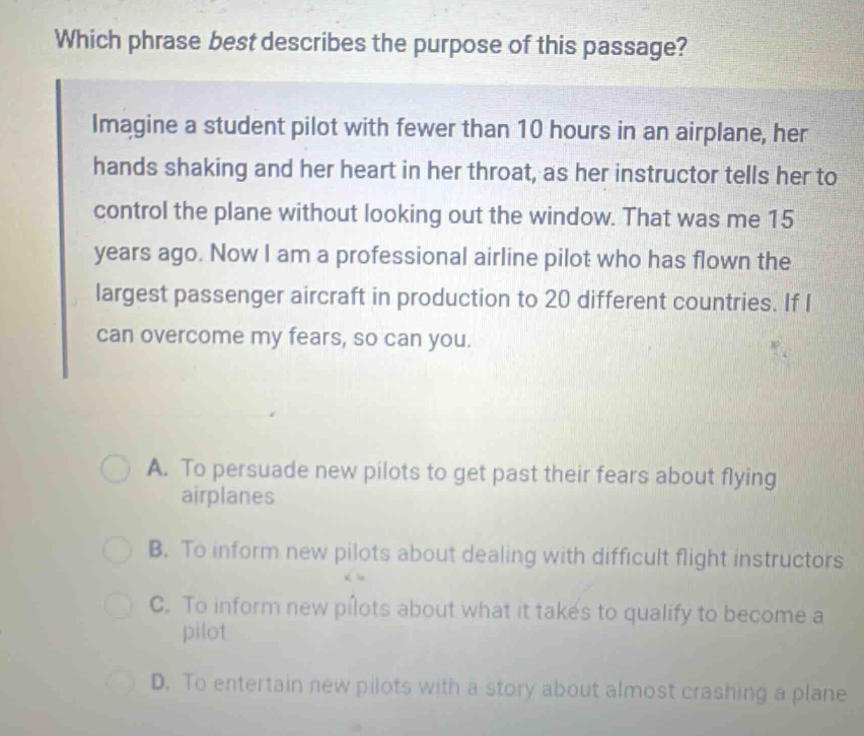 which phrase best describes the purpose of this passage? imagine a student pilot with fewer than 10 hours in an airplane, her hands shaking and her heart in her throat, as her instructor tells her to control the plane without looking out the window. that was me 15 years ago. now i am a professional airline pilot who has flown the largest passenger aircraft in production to 20 different countries. if i can overcome my fears, so can you. a. to persuade new pilots to get past their fears about flying airplanes b. to inform new pilots about dealing with difficult flight instructors c. to inform new pilots about what it takes to qualify to become a pilot d. to entertain new pilots with a story about almost crashing a plane