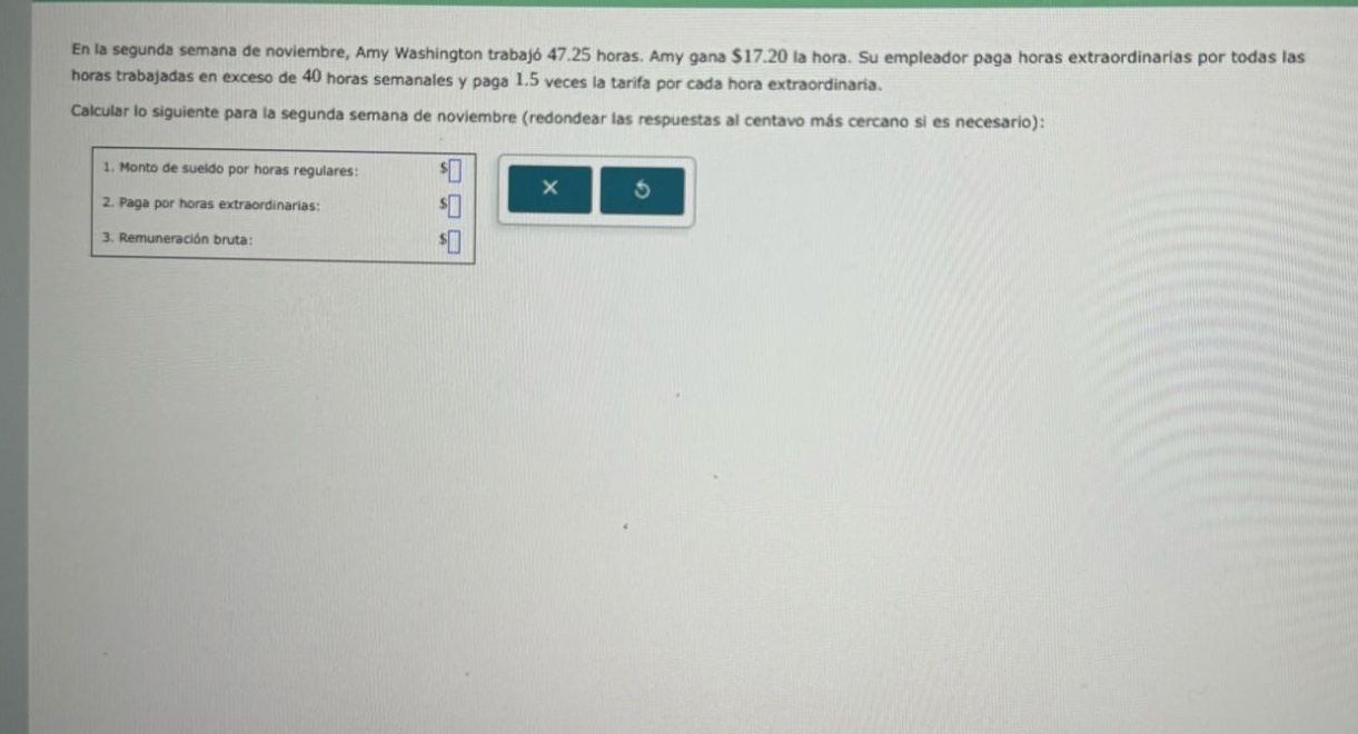 en la segunda semana de noviembre, amy washington trabajó 47.25 horas. amy gana $17.20 la hora. su empleador paga horas extraordinarias por todas las horas trabajadas en exceso de 40 horas semanales y paga 1.5 veces la tarifa por cada hora extraordinaria. calcular lo siguiente para la segunda semana de noviembre (redondear las respuestas al centavo más cercano si es necesario): 1. monto de sueldo por horas regulares: $ 2. paga por horas extraordinarias: $ 3. remuneración bruta: $