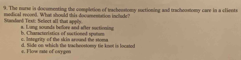 9. the nurse is documenting the completion of tracheostomy suctioning and tracheostomy care in a clients medical record. what should this documentation include? standard text: select all that apply. a. lung sounds before and after suctioning b. characteristics of suctioned sputum c. integrity of the skin around the stoma d. side on which the tracheostomy tie knot is located e. flow rate of oxygen