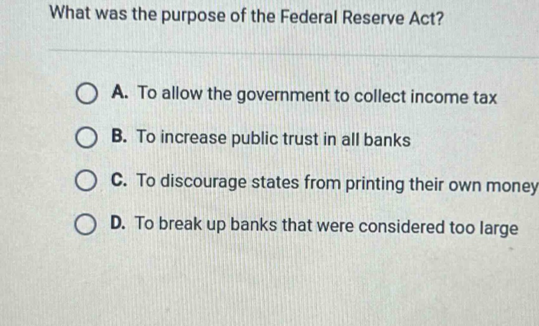 what was the purpose of the federal reserve act?\na. to allow the government to collect income tax\nb. to increase public trust in all banks\nc. to discourage states from printing their own money\nd. to break up banks that were considered too large
