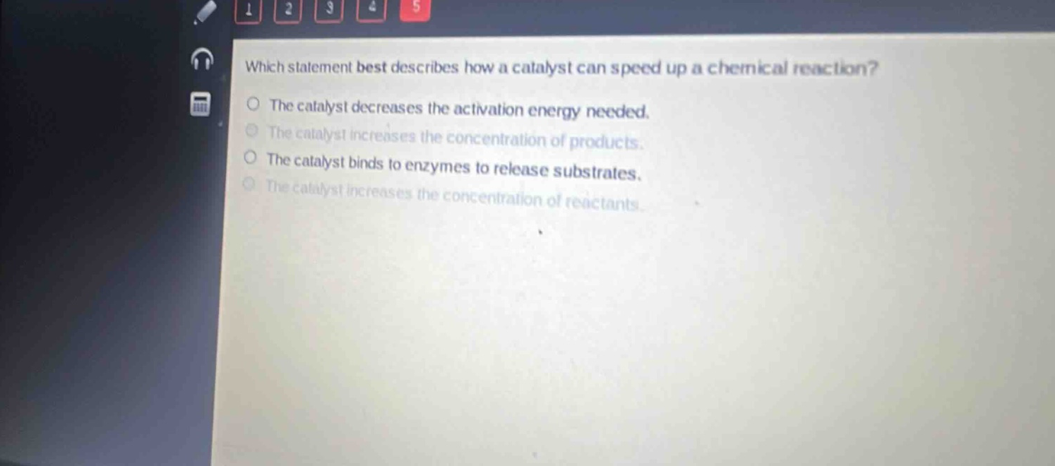 which statement best describes how a catalyst can speed up a chemical reaction? the catalyst decreases the activation energy needed. the catalyst increases the concentration of products. the catalyst binds to enzymes to release substrates. the catalyst increases the concentration of reactants.