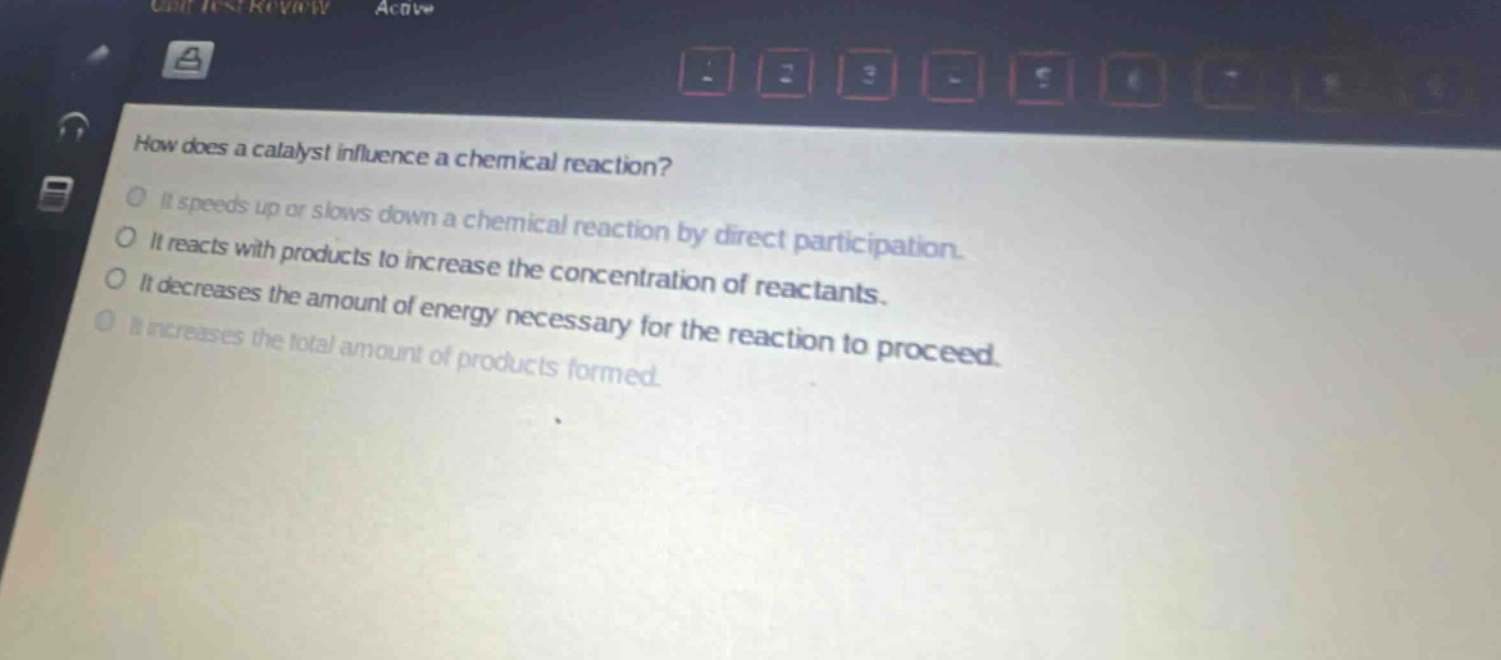 how does a catalyst influence a chemical reaction? it speeds up or slows down a chemical reaction by direct participation. it reacts with products to increase the concentration of reactants. it decreases the amount of energy necessary for the reaction to proceed. it increases the total amount of products formed.
