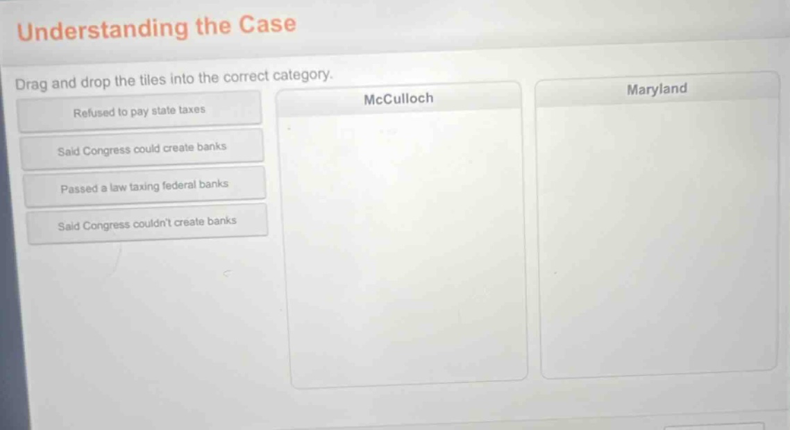 understanding the case\ndrag and drop the tiles into the correct category.\nrefused to pay state taxes\nsaid congress could create banks\npassed a law taxing federal banks\nsaid congress couldnt create banks\nmcculloch\nmaryland