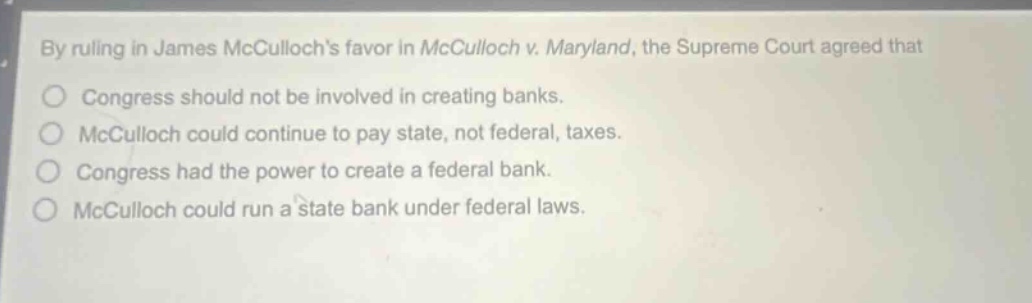 by ruling in james mccullochs favor in mcculloch v. maryland, the supreme court agreed that\ncongress should not be involved in creating banks.\nmcculloch could continue to pay state, not federal, taxes.\ncongress had the power to create a federal bank.\nmcculloch could run a state bank under federal laws.