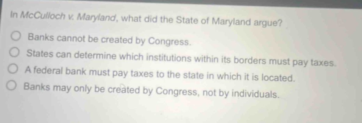in mcculloch v. maryland, what did the state of maryland argue? banks cannot be created by congress. states can determine which institutions within its borders must pay taxes. a federal bank must pay taxes to the state in which it is located. banks may only be created by congress, not by individuals.