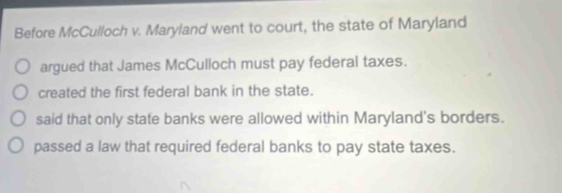 before mcculloch v. maryland went to court, the state of maryland argued that james mcculloch must pay federal taxes. created the first federal bank in the state. said that only state banks were allowed within marylands borders. passed a law that required federal banks to pay state taxes.
