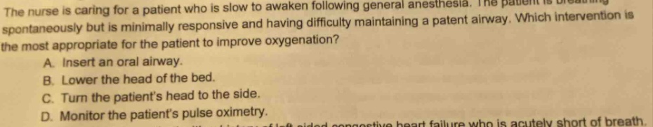 the nurse is caring for a patient who is slow to awaken following general anesthesia. the patient is breathing spontaneously but is minimally responsive and having difficulty maintaining a patent airway. which intervention is the most appropriate for the patient to improve oxygenation? a. insert an oral airway. b. lower the head of the bed. c. turn the patients head to the side. d. monitor the patients pulse oximetry.