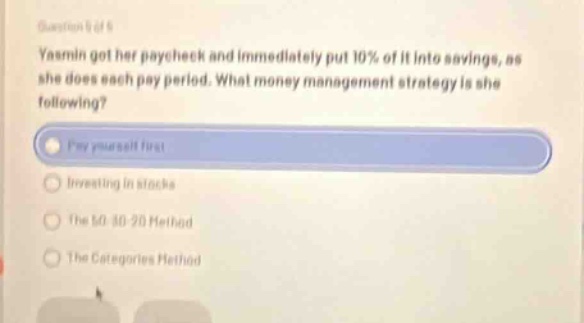 question 5 of 9 yasmin got her paycheck and immediately put 10% of it into savings, as she does each pay period. what money management strategy is she following? pay yourself first investing in stocks the 50 - 30 - 20 method the categories method