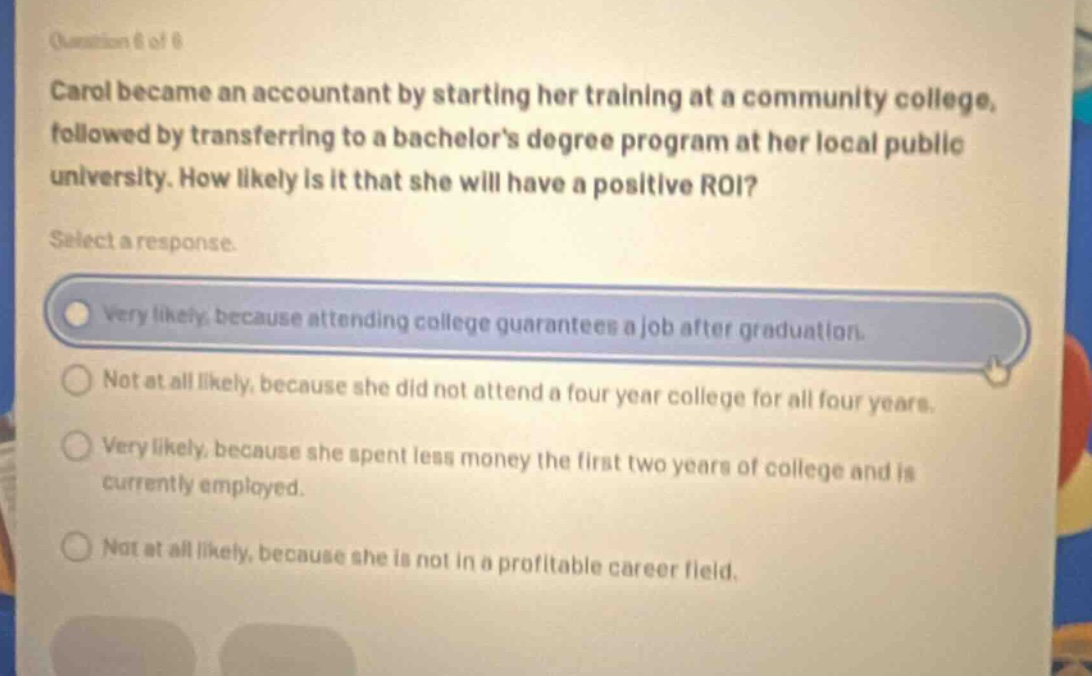 question 6 of 6 carol became an accountant by starting her training at a community college, followed by transferring to a bachelors degree program at her local public university. how likely is it that she will have a positive roi? select a response. very likely, because attending college guarantees a job after graduation. not at all likely, because she did not attend a four - year college for all four years. very likely, because she spent less money the first two years of college and is currently employed. not at all likely, because she is not in a profitable career field.