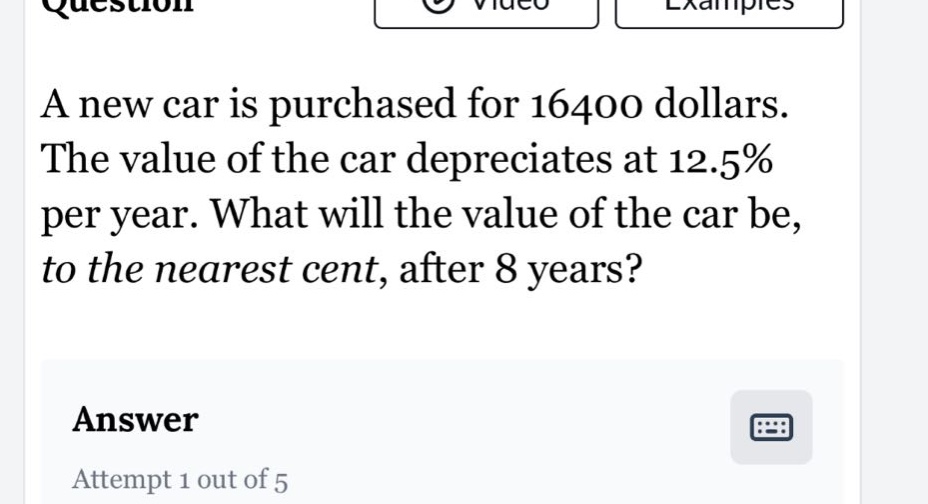 a new car is purchased for 16400 dollars. the value of the car depreciates at 12.5% per year. what will the value of the car be, to the nearest cent, after 8 years? answer attempt 1 out of 5