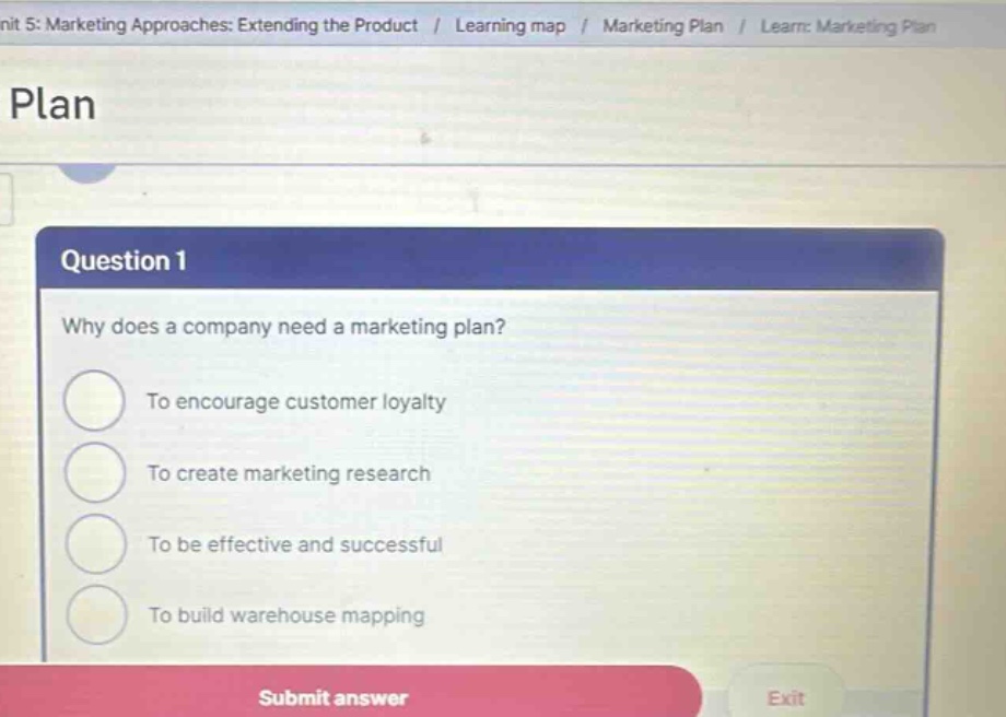 unit 5: marketing approaches: extending the product / learning map / marketing plan / learn: marketing plan plan question 1 why does a company need a marketing plan? to encourage customer loyalty to create marketing research to be effective and successful to build warehouse mapping submit answer exit