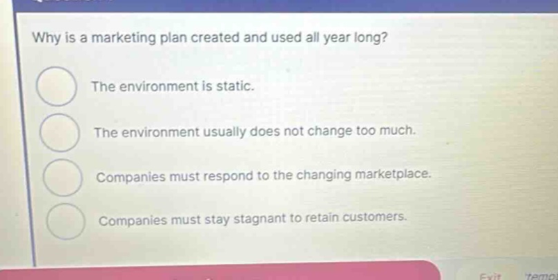 why is a marketing plan created and used all year long? the environment is static. the environment usually does not change too much. companies must respond to the changing marketplace. companies must stay stagnant to retain customers.