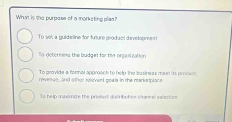 what is the purpose of a marketing plan? to set a guideline for future product development to determine the budget for the organization to provide a formal approach to help the business meet its product, revenue, and other relevant goals in the marketplace to help maximize the product distribution channel selection
