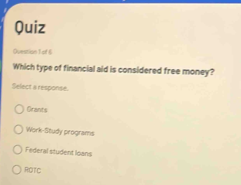 quiz\nquestion 1 of 6\nwhich type of financial aid is considered free money?\nselect a response.\ngrants\nwork - study programs\nfederal student loans\nrotc