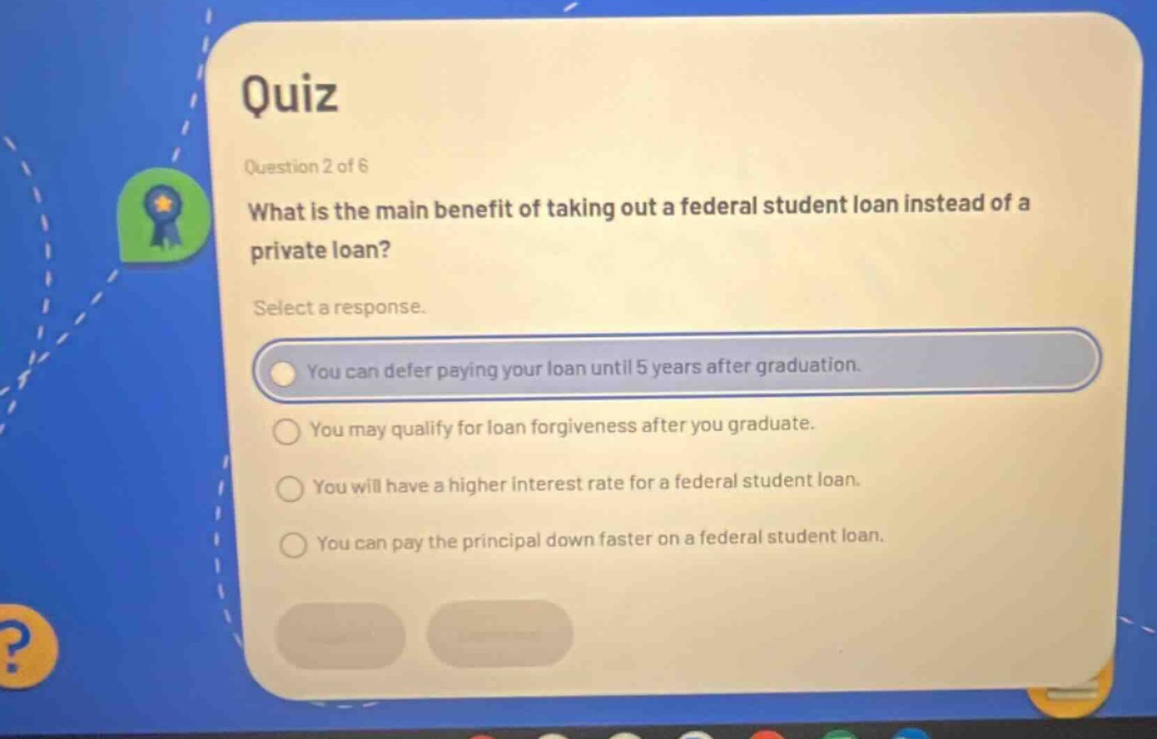quiz question 2 of 6 what is the main benefit of taking out a federal student loan instead of a private loan? select a response. you can defer paying your loan until 5 years after graduation. you may qualify for loan forgiveness after you graduate. you will have a higher interest rate for a federal student loan. you can pay the principal down faster on a federal student loan.