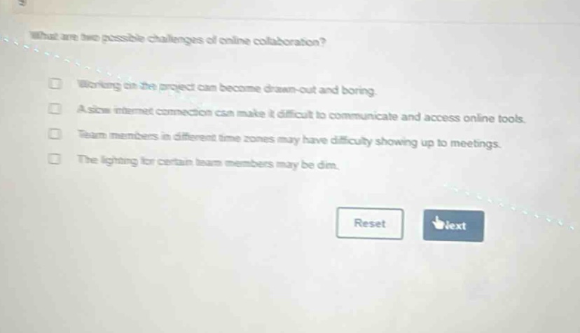 what are two possible challenges of online collaboration? working on the project can become drawn - out and boring. a slow internet connection can make it difficult to communicate and access online tools. team members in different time zones may have difficulty showing up to meetings. the lighting for certain team members may be dim. reset text