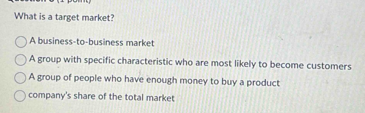 what is a target market? a business - to - business market a group with specific characteristic who are most likely to become customers a group of people who have enough money to buy a product company’s share of the total market