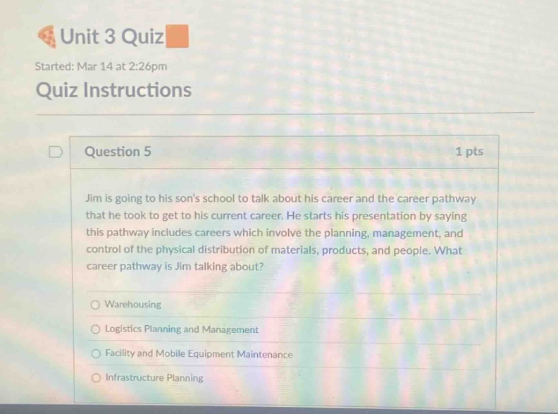 unit 3 quiz\nstarted: mar 14 at 2:26pm\nquiz instructions\nquestion 5 1 pts\njim is going to his sons school to talk about his career and the career pathway that he took to get to his current career. he starts his presentation by saying this pathway includes careers which involve the planning, management, and control of the physical distribution of materials, products, and people. what career pathway is jim talking about?\nwarehousing\nlogistics planning and management\nfacility and mobile equipment maintenance\ninfrastructure planning