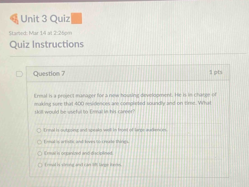 unit 3 quiz started: mar 14 at 2:26pm quiz instructions question 7 1 pts ermal is a project manager for a new housing development. he is in charge of making sure that 400 residences are completed soundly and on time. what skill would be useful to ermal in his career? ermal is outgoing and speaks well in front of large audiences. ermal is artistic and loves to create things. ermal is organized and disciplined. ermal is strong and can lift large items.