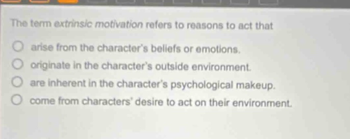 the term extrinsic motivation refers to reasons to act that\no arise from the characters beliefs or emotions.\no originate in the characters outside environment.\no are inherent in the characters psychological makeup.\no come from characters desire to act on their environment.