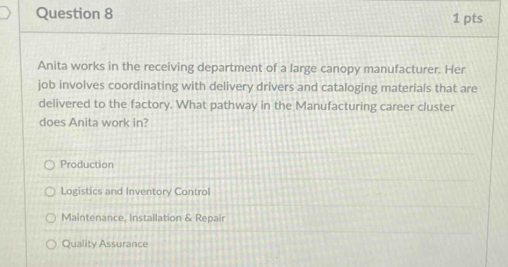 question 8 1 pts anita works in the receiving department of a large canopy manufacturer. her job involves coordinating with delivery drivers and cataloging materials that are delivered to the factory. what pathway in the manufacturing career cluster does anita work in? production logistics and inventory control maintenance, installation & repair quality assurance