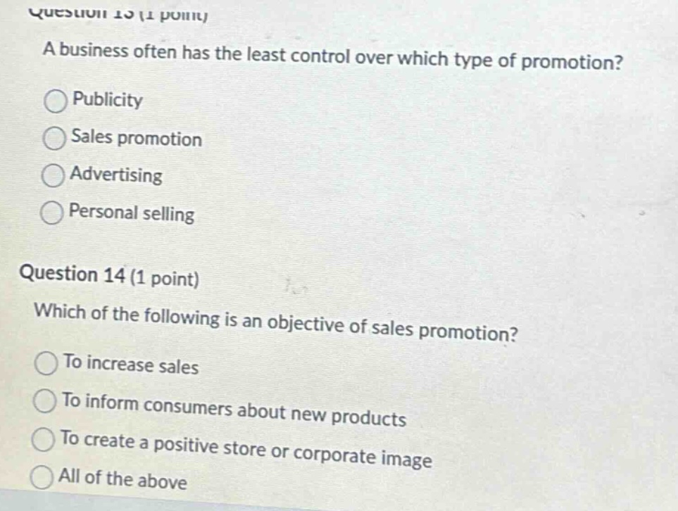 question 13 (1 point) a business often has the least control over which type of promotion? publicity sales promotion advertising personal selling question 14 (1 point) which of the following is an objective of sales promotion? to increase sales to inform consumers about new products to create a positive store or corporate image all of the above