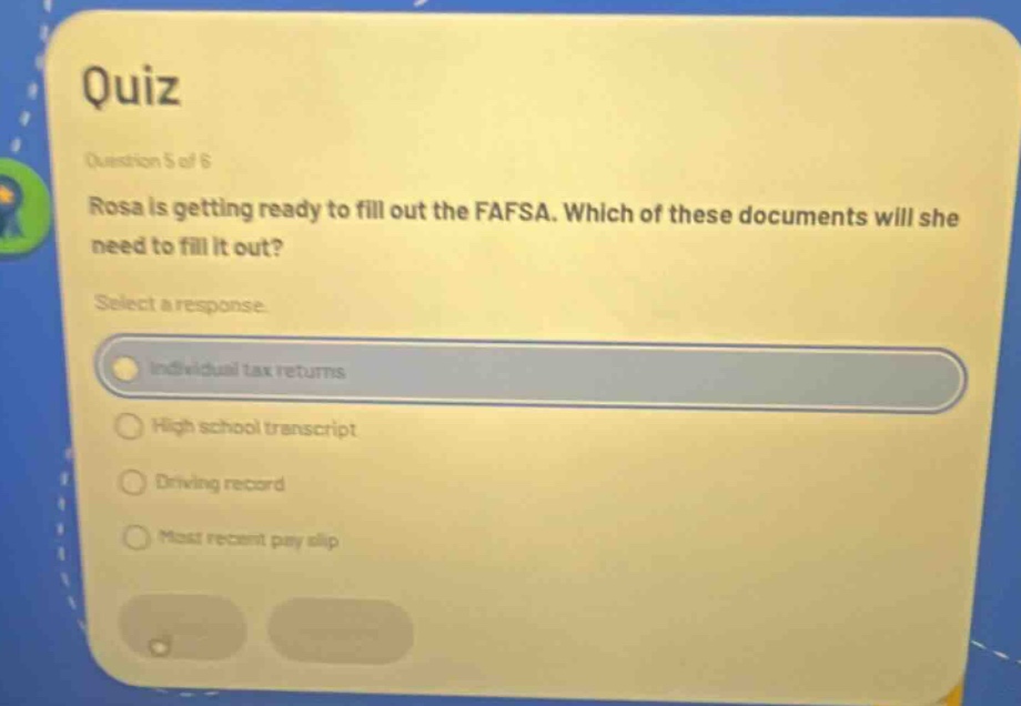 quiz\nquestion 5 of 6\nrosa is getting ready to fill out the fafsa. which of these documents will she need to fill it out?\nselect a response.\nindividual tax returns\nhigh school transcript\ndriving record\nmost recent pay slip