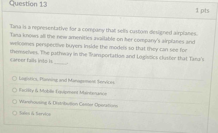 question 13 1 pts tana is a representative for a company that sells custom designed airplanes. tana knows all the new amenities available on her companys airplanes and welcomes perspective buyers inside the models so that they can see for themselves. the pathway in the transportation and logistics cluster that tanas career falls into is _____. logistics, planning and management services facility & mobile equipment maintenance warehousing & distribution center operations sales & service