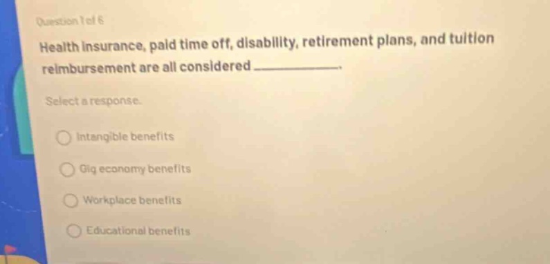 question 1 of 6 health insurance, paid time off, disability, retirement plans, and tuition reimbursement are all considered ____________. select a response. intangible benefits gig economy benefits workplace benefits educational benefits