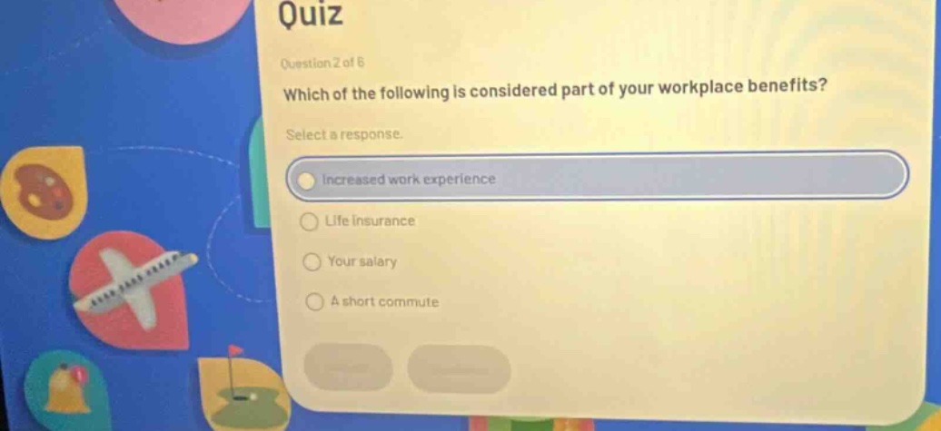 quiz\nquestion 2 of 6\nwhich of the following is considered part of your workplace benefits?\nselect a response.\nincreased work experience\nlife insurance\nyour salary\na short commute
