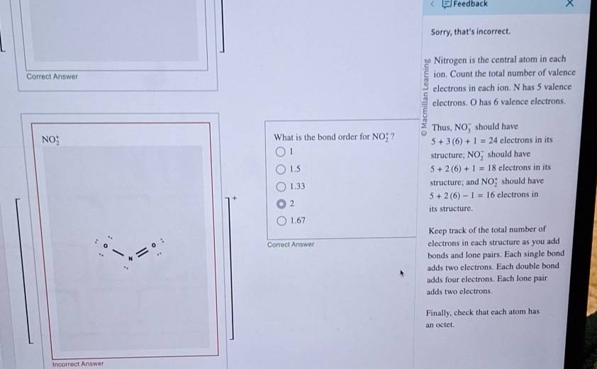 what is the bond order for no₂⁻? 1 1.5 1.33 2 1.67 nitrogen is the central atom in each ion. count the total number of valence electrons in each ion. n has 5 valence electrons. o has 6 valence electrons. thus, no₃⁻ should have 5 + 3(6) + 1 = 24 electrons in its structure; no₂⁻ should have 5 + 2(6) + 1 = 18 electrons in its structure; and no₂ should have 5 + 2(6) - 1 = 16 electrons in its structure. keep track of the total number of electrons in each structure as you add bonds and lone pairs. each single bond adds two electrons. each double bond adds four electrons. each lone pair adds two electrons. finally, check that each atom has an octet.
