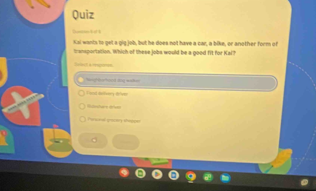 quiz question 9 of 8 kai wants to get a gig job, but he does not have a car, a bike, or another form of transportation. which of these jobs would be a good fit for kai? select a response. neighborhood dog walker food delivery driver rideshare driver personal grocery shopper